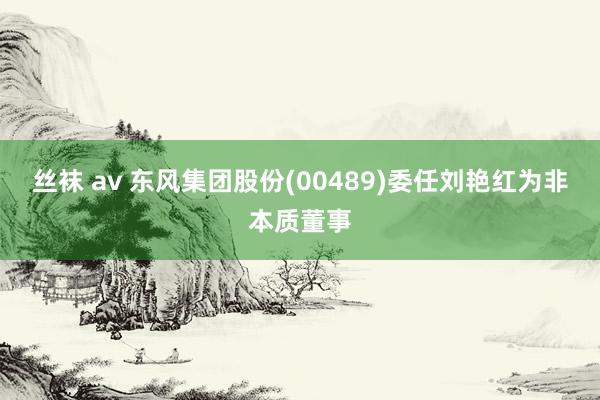 丝袜 av 东风集团股份(00489)委任刘艳红为非本质董事