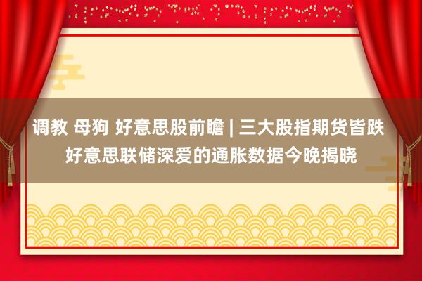 调教 母狗 好意思股前瞻 | 三大股指期货皆跌 好意思联储深爱的通胀数据今晚揭晓