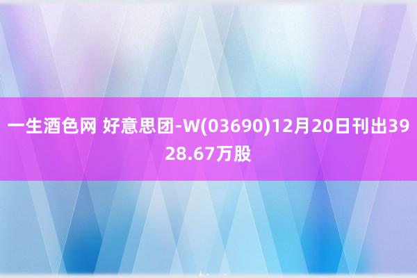 一生酒色网 好意思团-W(03690)12月20日刊出3928.67万股