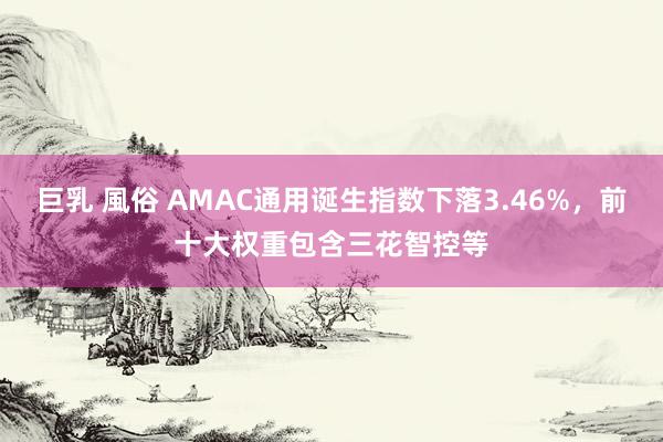 巨乳 風俗 AMAC通用诞生指数下落3.46%，前十大权重包含三花智控等