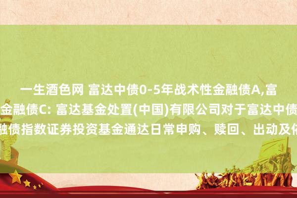 一生酒色网 富达中债0-5年战术性金融债A，富达中债0-5年战术性金融债C: 富达基金处置(中国)有限公司对于富达中债0-5年战术性金融债指数证券投资基金通达日常申购、赎回、出动及依期定额投资业务并参预费率优惠步履的公告
