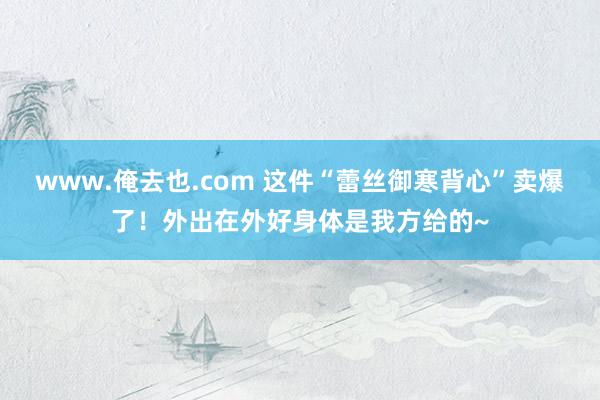 www.俺去也.com 这件“蕾丝御寒背心”卖爆了！外出在外好身体是我方给的~