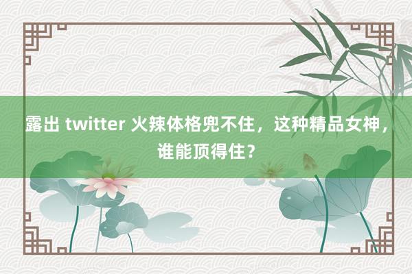露出 twitter 火辣体格兜不住，这种精品女神，谁能顶得住？