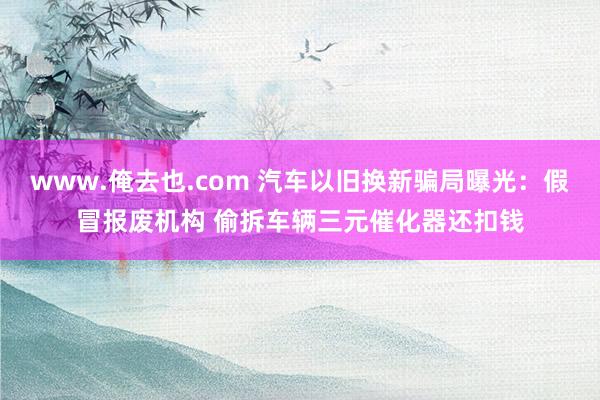 www.俺去也.com 汽车以旧换新骗局曝光：假冒报废机构 偷拆车辆三元催化器还扣钱
