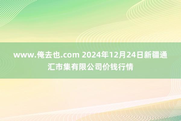 www.俺去也.com 2024年12月24日新疆通汇市集有限公司价钱行情