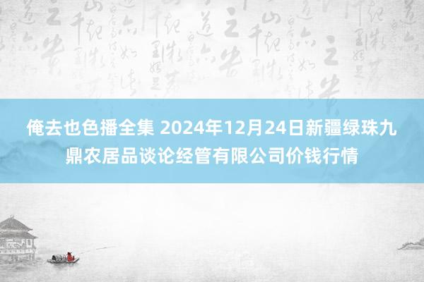 俺去也色播全集 2024年12月24日新疆绿珠九鼎农居品谈论经管有限公司价钱行情