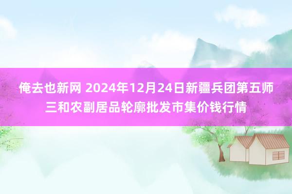 俺去也新网 2024年12月24日新疆兵团第五师三和农副居品轮廓批发市集价钱行情