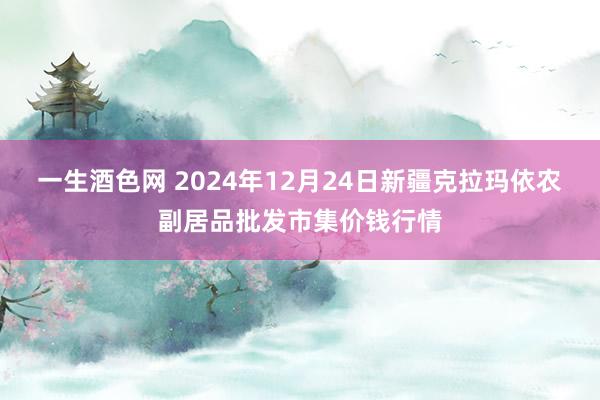 一生酒色网 2024年12月24日新疆克拉玛依农副居品批发市集价钱行情
