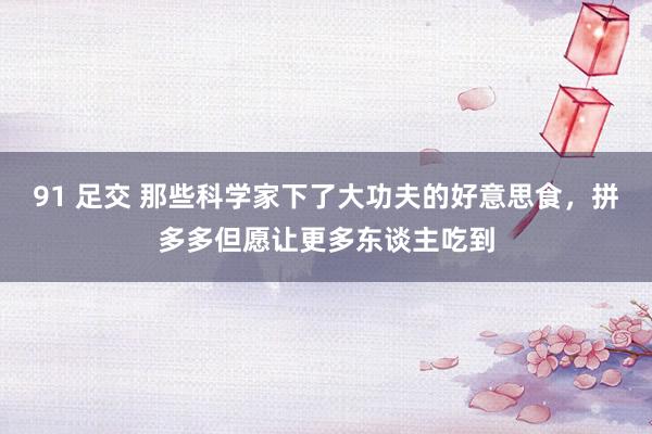91 足交 那些科学家下了大功夫的好意思食，拼多多但愿让更多东谈主吃到