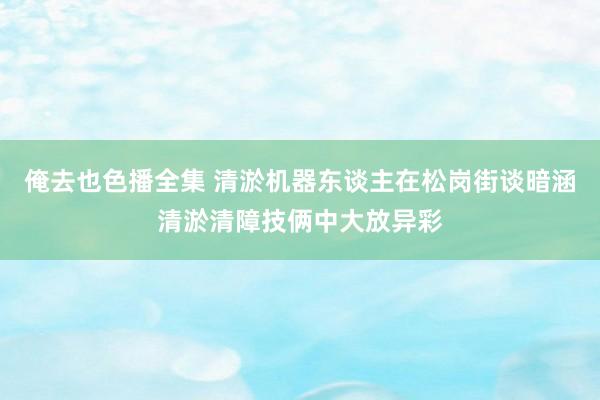 俺去也色播全集 清淤机器东谈主在松岗街谈暗涵清淤清障技俩中大放异彩