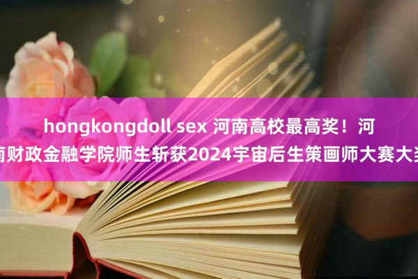 hongkongdoll sex 河南高校最高奖！河南财政金融学院师生斩获2024宇宙后生策画师大赛大奖