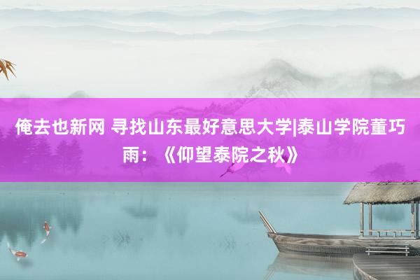 俺去也新网 寻找山东最好意思大学|泰山学院董巧雨：《仰望泰院之秋》