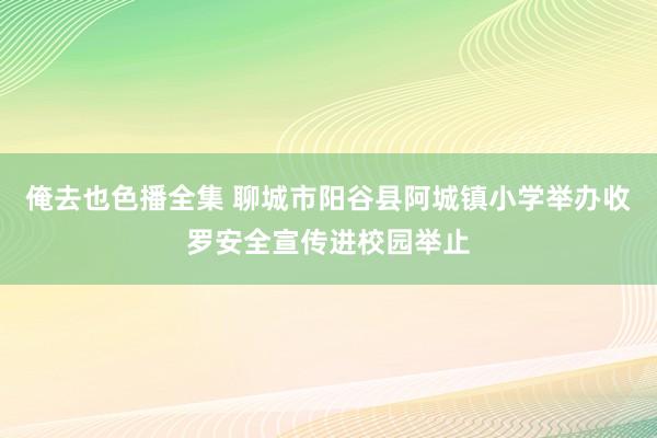 俺去也色播全集 聊城市阳谷县阿城镇小学举办收罗安全宣传进校园举止