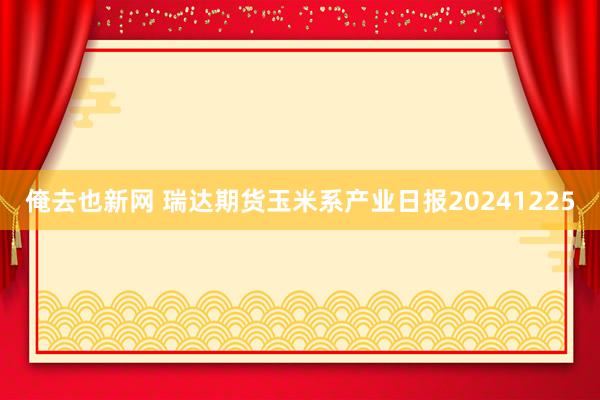 俺去也新网 瑞达期货玉米系产业日报20241225