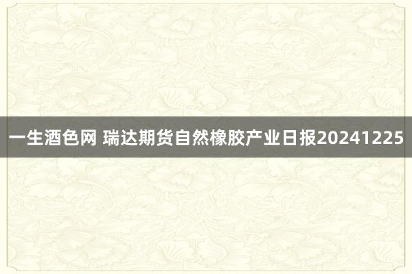 一生酒色网 瑞达期货自然橡胶产业日报20241225