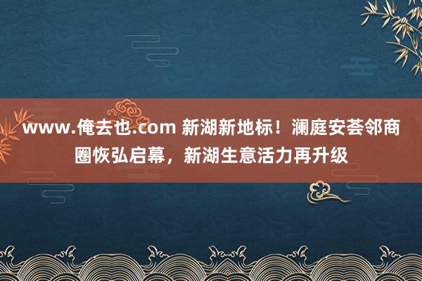 www.俺去也.com 新湖新地标！澜庭安荟邻商圈恢弘启幕，新湖生意活力再升级