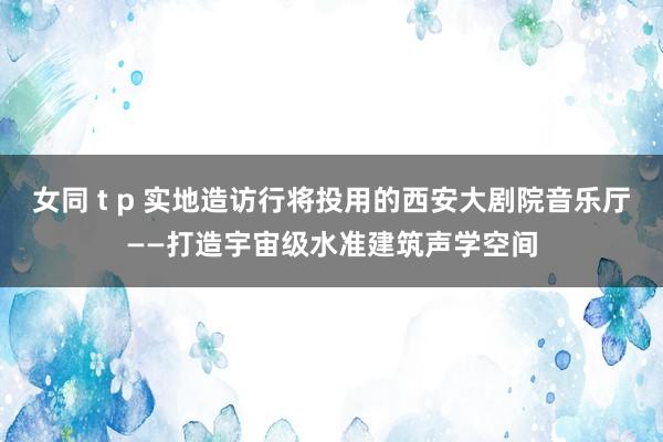 女同 t p 实地造访行将投用的西安大剧院音乐厅——打造宇宙级水准建筑声学空间