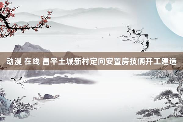 动漫 在线 昌平土城新村定向安置房技俩开工建造