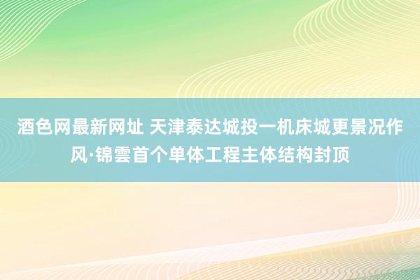酒色网最新网址 天津泰达城投一机床城更景况作风·锦雲首个单体工程主体结构封顶