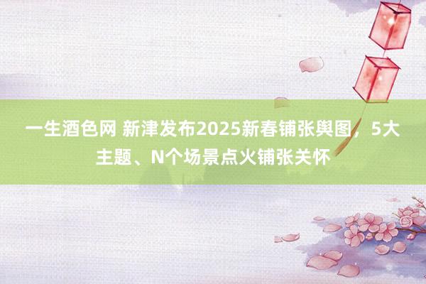 一生酒色网 新津发布2025新春铺张舆图，5大主题、N个场景点火铺张关怀