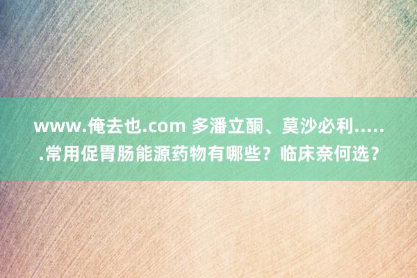 www.俺去也.com 多潘立酮、莫沙必利......常用促胃肠能源药物有哪些？临床奈何选？
