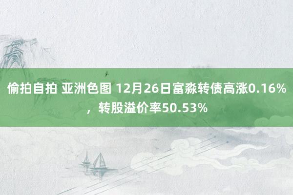 偷拍自拍 亚洲色图 12月26日富淼转债高涨0.16%，转股溢价率50.53%