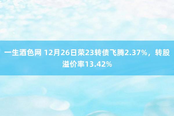 一生酒色网 12月26日荣23转债飞腾2.37%，转股溢价率13.42%