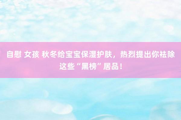 自慰 女孩 秋冬给宝宝保湿护肤，热烈提出你袪除这些“黑榜”居品！