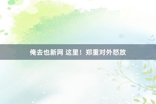 俺去也新网 这里！郑重对外怒放