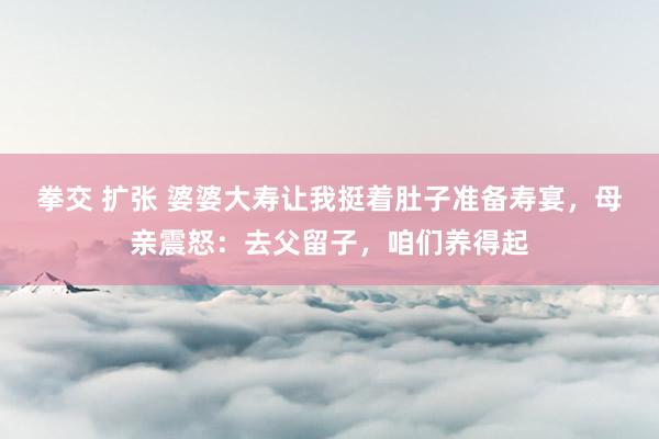拳交 扩张 婆婆大寿让我挺着肚子准备寿宴，母亲震怒：去父留子，咱们养得起