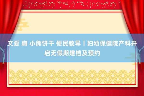 文爱 胸 小熊饼干 便民教导丨妇幼保健院产科开启无假期建档及预约
