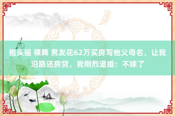抱头摇 裸舞 男友花62万买房写他父母名，让我沿路还房贷，我刚烈退婚：不嫁了