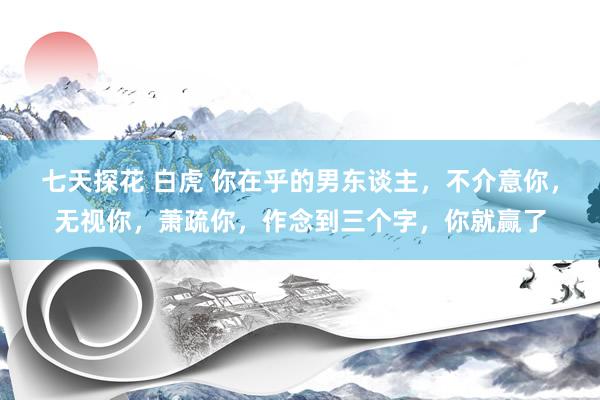 七天探花 白虎 你在乎的男东谈主，不介意你，无视你，萧疏你，作念到三个字，你就赢了