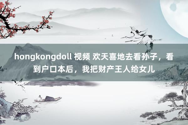 hongkongdoll 视频 欢天喜地去看孙子，看到户口本后，我把财产王人给女儿