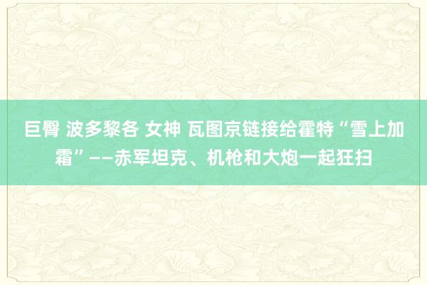 巨臀 波多黎各 女神 瓦图京链接给霍特“雪上加霜”——赤军坦克、机枪和大炮一起狂扫