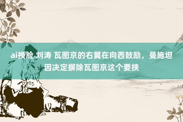 ai换脸 刘涛 瓦图京的右翼在向西鼓励，曼施坦因决定摒除瓦图京这个要挟