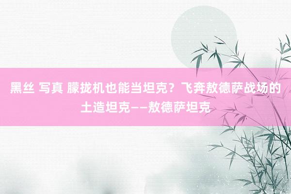 黑丝 写真 朦拢机也能当坦克？飞奔敖德萨战场的土造坦克——敖德萨坦克