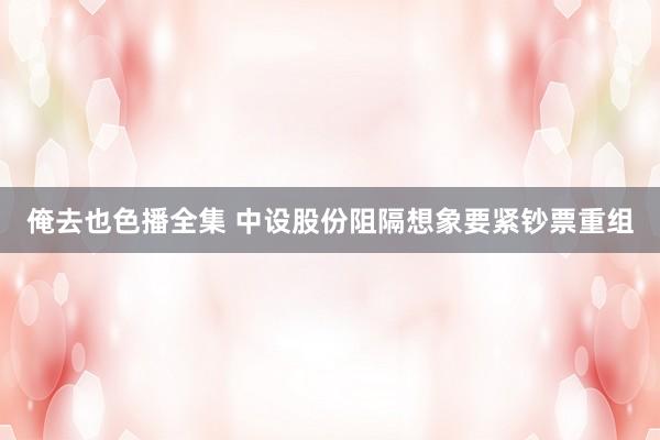 俺去也色播全集 中设股份阻隔想象要紧钞票重组