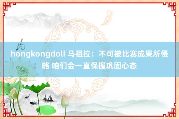 hongkongdoll 马祖拉：不可被比赛成果所侵略 咱们会一直保握巩固心态