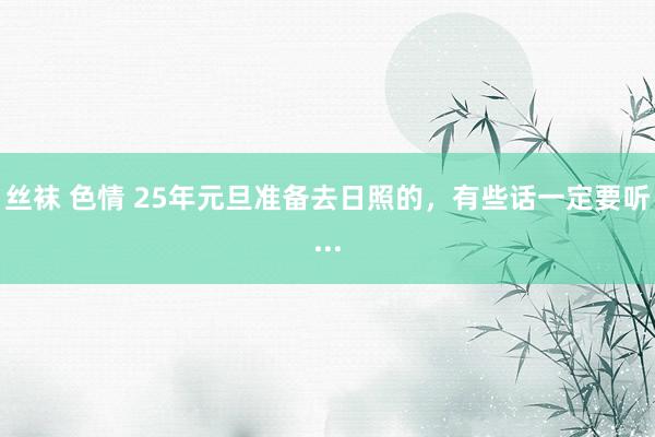丝袜 色情 25年元旦准备去日照的，有些话一定要听...