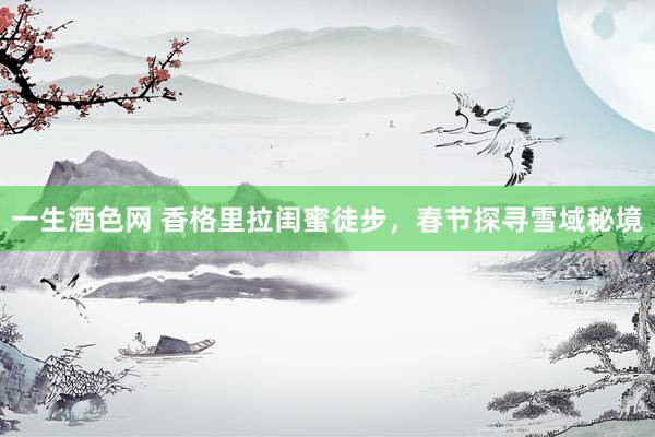 一生酒色网 香格里拉闺蜜徒步，春节探寻雪域秘境