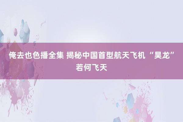俺去也色播全集 揭秘中国首型航天飞机 “昊龙”若何飞天