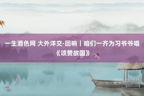 一生酒色网 大外洋交·回响｜咱们一齐为习爷爷唱《颂赞故国》