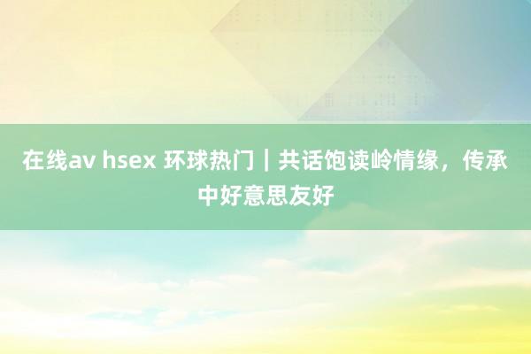 在线av hsex 环球热门｜共话饱读岭情缘，传承中好意思友好