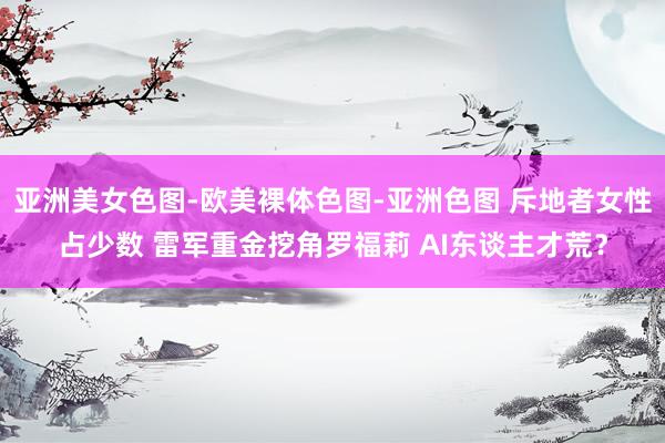 亚洲美女色图-欧美裸体色图-亚洲色图 斥地者女性占少数 雷军重金挖角罗福莉 AI东谈主才荒？