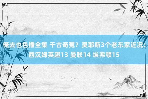 俺去也色播全集 千古奇冤？莫耶斯3个老东家近况：西汉姆英超13 曼联14 埃弗顿15