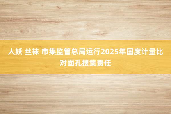 人妖 丝袜 市集监管总局运行2025年国度计量比对面孔搜集责任