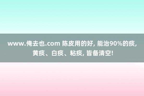 www.俺去也.com 陈皮用的好， 能治90%的痰， 黄痰、白痰、粘痰， 皆备清空!