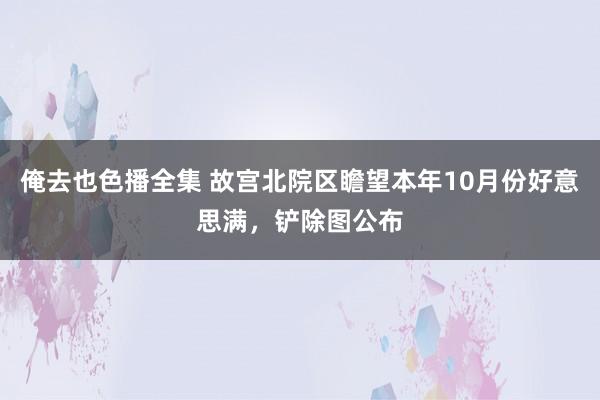 俺去也色播全集 故宫北院区瞻望本年10月份好意思满，铲除图公布