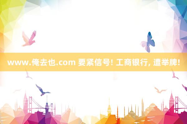 www.俺去也.com 要紧信号! 工商银行， 遭举牌!